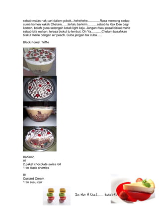 Im Not A Chef.......Salie292
sebab malas nak cari dalam gobok...hehehehe..............Rasa memang sedap
cuma komen kakak Chetam.......terlalu berkrim...........sebab tu Kak Dee bagi
komen, boleh guna setengah kotak light keju. Jangan risau pasal biskut marie
sebab bila makan, terasa biskut tu lembut. Oh Ya............Chetam basahkan
biskut marie dengan air peach. Cuba jangan tak cuba......
Black Forest Triffle
Bahan2
A/
2 paket chocolate swiss roll
1 tin black cherries
B/
Custard Cream
1 tin susu cair
 