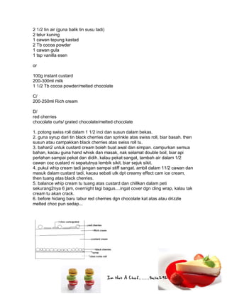 Im Not A Chef.......Salie292
2 1/2 tin air (guna balik tin susu tadi)
2 telur kuning
1 cawan tepung kastad
2 Tb cocoa powder
1 cawan gula
1 tsp vanilla esen
or
100g instant custard
200-300ml milk
1 1/2 Tb cocoa powder/melted chocolate
C/
200-250ml Rich cream
D/
red cherries
chocolate curls/ grated chocolate/melted chocolate
1. potong swiss roll dalam 1 1/2 inci dan susun dalam bekas.
2. guna syrup dari tin black cherries dan sprinkle atas swiss roll, biar basah. then
susun atau campakkan black cherries atas swiss roll tu.
3. bahan2 untuk custard cream boleh buat awal dan simpan. campurkan semua
bahan, kacau guna hand whisk dan masak, nak selamat double boil, biar api
perlahan sampai pekat dan didih. kalau pekat sangat, tambah air dalam 1/2
cawan coz custard ni sepatutnya lembik sikit. biar sejuk sikit.
4. pukul whip cream tadi jangan sampai stiff sangat. ambil dalam 11/2 cawan dan
masuk dalam custard tadi, kacau sebati utk dpt creamy effect cam ice cream,
then tuang atas black cherries.
5. balance whip cream tu tuang atas custard dan chillkan dalam peti
sekurang2nya 6 jam, overnight lagi bagus....ingat cover dgn cling wrap, kalau tak
cream tu akan crack.
6. before hidang baru tabur red cherries dgn chocolate kat atas atau drizzle
melted choc pun sedap...
 