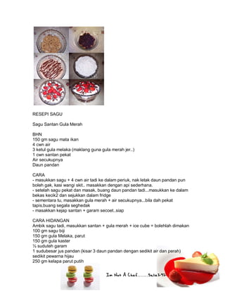 Im Not A Chef.......Salie292
RESEPI SAGU
Sagu Santan Gula Merah
BHN
150 gm sagu mata ikan
4 cwn air
3 ketul gula melaka (maklang guna gula merah jer..)
1 cwn santan pekat
Air secukupnya
Daun pandan
CARA
- masukkan sagu + 4 cwn air tadi ke dalam periuk, nak letak daun pandan pun
boleh gak, kasi wangi skit.. masakkan dengan api sederhana.
- setelah sagu pekat dan masak, buang daun pandan tadi...masukkan ke dalam
bekas kecik2 dan sejukkan dalam fridge
- sementara tu, masakkan gula merah + air secukupnya...bila dah pekat
tapis,buang segala seghedak
- masakkan kejap santan + garam secoet..siap
CARA HIDANGAN
Ambik sagu tadi, masukkan santan + gula merah + ice cube = bolehlah dimakan
100 gm sagu biji
150 gm gula Melaka, parut
150 gm gula kaster
½ suduteh garam
1 sudubesar jus pandan (kisar 3 daun pandan dengan sedikit air dan perah)
sedikit pewarna hijau
250 gm kelapa parut putih
 