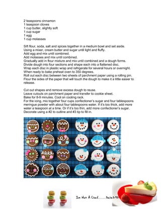 Im Not A Chef.......Salie292
2 teaspoons cinnamon
1 teaspoon cloves
1 cup butter, slightly soft
1 cup sugar
1 egg
1 cup molasses
Sift flour, soda, salt and spices together in a medium bowl and set aside.
Using a mixer, cream butter and sugar until light and fluffy.
Add egg and mix until combined.
Add molasses and mix until combined.
Gradually add in flour mixture and mix until combined and a dough forms.
Divide dough into four sections and shape each into a flattened disc.
Wrap each disc in plastic wrap and refrigerate for several hours or overnight.
When ready to bake preheat oven to 350 degrees.
Roll out each disc between two sheets of parchment paper using a rolling pin.
Flour the sides of the paper that will touch the dough to make it a little easier to
release.
Cut out shapes and remove excess dough to reuse.
Leave cutouts on parchment paper and transfer to cookie sheet.
Bake for 8-9 minutes. Cool on cooling rack.
For the icing, mix together four cups confectioner’s sugar and four tablespoons
meringue powder with about four tablespoons water. If it’s too thick, add more
water a teaspoon at a time. Or if it’s too thin, add more confectioner’s sugar.
Decorate using a #2 to outline and #3 tip to fill in.
 