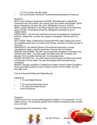 Im Not A Chef.......Salie292
• 4 (1.9 oz.) boxes mini fillo shells
• 2/3 cup Smucker's Orchard's Finest Northwoods Blueberry Preserves
Directions:
BEAT cream cheese in large bowl until fluffy. Gradually beat in sweetened
condensed milk until smooth. Stir in lemon juice and vanilla until blended. Spoon
about 2 teaspoons into each mini shell. Refrigerate 2 hours or until firm.
MAKE a slight indentation in the filling using the back of small round measuring
spoon. Fill with 1/2 teaspoon preserves. Refrigerate until ready to serve.
VARIATIONS
FRESH FRUIT: Top mini tarts with fresh fruit such as strawberries, blueberries,
bananas, raspberries, cherries, kiwi, grapes or pineapple. Garnish with mint
leaves.
HOT FUDGE: Place 2 tablespoons Smucker's® Hot Fudge Topping into corner
of resealable plastic bag. Cut small corner off bag. Squeeze to drizzle over top of
mini tarts.
PRESERVES: Use different flavors of Smucker's® preserves or orange
marmalade to create a colorful assortment. Garnish with mint leaves.
SPECIAL OCCASIONS: Top with various decorator sprinkles or chocolate curls.
CHOCOLATE: Melt 1 cup semi-sweet chocolate chips. Stir into filling until
blended. Fill mini shells. Sprinkle with mini chocolate chips.
PEANUT BUTTER: Stir 1 cup Jif® Creamy Peanut Butter into filling until smooth
and blended. Fill mini shells. Top with foil-wrapped milk chocolate pieces,
unwrapped.
MOCHA: Dissolve completely 2 tablespoons Folger's Instant Coffee Crystals® in
lemon juice before adding to cream cheese mixture. Fill mini shells. Top with
chocolate curls.
Fruit and Granola Parfaits with Maple Mousse
Ingredients:
• 1 1/3 cups Maple Mousse
• 1 1/3 cups low-fat granola cereal
• 1 1/3 cups fresh mixed berries
• Fresh mint leaves
Directions:
LAYER each of four 8-ounce parfait glasses as follows: 1/3 cup granola, 1/3 cup
maple mousse, 1/3 cup berries; garnish with a dollop of remaining maple mousse
and a mint leaf.
Fudge Mousse and Caramel-Nut Trifle
 