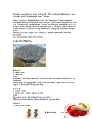 Im Not A Chef.......Salie292
Rendam sagu dalam air sejuk selama 10 – 15 minit. Basuh dibawah air yang
mengalir untuk membuang air sagu. Toskan..
Campurkan sagu dengan kelapa putih, gula dan garam di dalam mangkuk.
Bahagikan kepada 2 bahagian. Satu bahagian + jus pandan dan pewarna hijau.
Satu bahagian lagi + gula melaka. Griskan bekas empat segi berukuran 10 cm
dengan minyak jagung. Ratakan bahagian hijau di bahagian bawah dan tekan.
Kukus selama 10-12 minit. Tuang dan ratakan sagu yang bercampur dengan
gula
melaka, tekan-tekan dan kukus selama 20-25 minit. Keluarkan daripada
pengukus
dan biarkan sejuk sebelum dipotong.
SAGU GULA MELAKA
Bahan A
2 cawan sagu
5 cawan air
Cara
panaskan ir sehingga mendideh. Bersihkan sagu dan masukkan kedlm air yg
mendideh.
masak sagu sehingga jerneh. Angkat dan masukkan sagu dalam acuan kecil.
sejukkan dalam peti sejuk [jika suka]
Bahan B
3 cawan santan
1 cawan gula 1 cawan tepung kastad
Cara
Panaskan santan dan gula sehingga mendideh.
Masukkan tepung kastad. Kacau sebati dan biarkan sejuk.
Bahan C
1 keping gula melaka
 