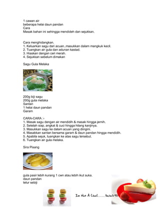 Im Not A Chef.......Salie292
1 cawan air
beberapa helai daun pandan
Cara
Masak bahan ini sehingga mendideh dan sejukkan.
Cara menghidangkan.
1. Keluarkan sagu dari acuan..masukkan dalam mangkuk kecil.
2. Tuangkan air gula dan adunan kastad.
3. Hiaskan dengan ceri merah.
4. Sejukkan sebelum dimakan
Sagu Gula Melaka
200g biji sagu
200g gula melaka
Santan
1 helai daun pandan
Garam
CARA-CARA :-
1. Masak sagu dengan air mendidih & masak hingga jernih.
2. Setelah siap, angkat & cuci hingga hilang kanjinya.
3. Masukkan sagu ke dalam acuan yang diingini.
4. Masakkan santan bersama garam & daun pandan hingga mendidih.
5. Apabila sejuk, tuangkan ke atas sagu tersebut.
6. Tuangkan air gula melaka.
Sira Pisang
gula pasir lebih kurang 1 cwn atau lebih ikut suka.
daun pandan
telur sebiji
 