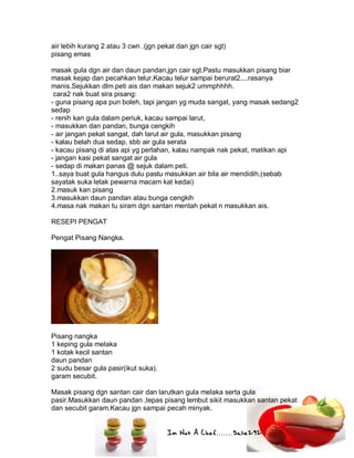 Im Not A Chef.......Salie292
air lebih kurang 2 atau 3 cwn .(jgn pekat dan jgn cair sgt)
pisang emas
masak gula dgn air dan daun pandan,jgn cair sgt.Pastu masukkan pisang biar
masak kejap dan pecahkan telur.Kacau telur sampai berurat2....rasanya
manis.Sejukkan dlm peti ais dan makan sejuk2 ummphhhh.
cara2 nak buat sira pisang:
- guna pisang apa pun boleh, tapi jangan yg muda sangat, yang masak sedang2
sedap
- renih kan gula dalam periuk, kacau sampai larut,
- masukkan dan pandan, bunga cengkih
- air jangan pekat sangat, dah larut air gula, masukkan pisang
- kalau belah dua sedap, sbb air gula serata
- kacau pisang di atas api yg perlahan, kalau nampak nak pekat, matikan api
- jangan kasi pekat sangat air gula
- sedap di makan panas @ sejuk dalam peti.
1..saya buat gula hangus dulu pastu masukkan air bila air mendidih,(sebab
sayatak suka letak pewarna macam kat kedai)
2.masuk kan pisang
3.masukkan daun pandan atau bunga cengkih
4.masa nak makan tu siram dgn santan mentah pekat n masukkan ais.
RESEPI PENGAT
Pengat Pisang Nangka.
Pisang nangka
1 keping gula melaka
1 kotak kecil santan
daun pandan
2 sudu besar gula pasir(ikut suka).
garam secubit.
Masak pisang dgn santan cair dan larutkan gula melaka serta gula
pasir.Masukkan daun pandan ,lepas pisang lembut sikit masukkan santan pekat
dan secubit garam.Kacau jgn sampai pecah minyak.
 