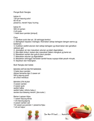Im Not A Chef.......Salie292
Pengat Butir Nangka
bahan A
130 gm tepung pulut
60 ml air
pewarna..merah/ hijau/ kuning
bahan B
500 ml santan
4 s/b gula
1 helai daun pandan [simpul]
Cara
1. Gaulkan pulut dan air. Uli sehingga lembut.
2. Bahagikan kepada 3 bahagia. Warnakan setiap bahagian dengan warna yg
berlainan.
3. Cubitkan sedikit adunan dari setiap bahagian yg diwarnakan dan genelkan
sebesar guli.
4. Jerangkan air dan masukkan adunan yg telah digentelkan.
5. Bila telah timbul, toskan dan masukkan dalam mangkuk yg berisi air.
6. Masakkan santan dan gula & daun pandan.
7. Masukkan adunan yg digentelkan
8. Masakkan sehingga mendideh sambil kacau supaya tidak pecah minyak.
9. Sejukkan dan hidangkan.
Butir Nangka dari kelate
BAHAN UNTUK BUTIR NANGKA
3 helai daun pandan
dikisar bersama dgn 2 cawan air
500 g tepung pulut
air untuk merebus
BAHAN UTK KUAH
3 cawan santan
2 cawan gula
sedikit halba
sedikit halia ( dihiris halus )
seulas dua bawang merah ( jika suka )
Bahan Lapisan Hijau
1 cawan tepung beras
1 s/b tepung jagung
3 cawan santan cair
1/2 cawan jus pandan + pewarna hijau
1 s/k air kapur
 