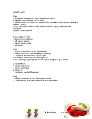 Im Not A Chef.......Salie292
secubit garam
Cara
1. Panaskan kukusan dan sapu minyak pada loyang.
2. Gaulkan semua bahan dan tapiskan.
3. Masakkan adunan diatas api sebentar dan masukkan dalam loyang dan kukus
selama 15 minit.
4. Bila dah masak cakarkan sikit permukaan kueh supaya memudahkan
bahagian
lapisan santan melekat.
Bahan Lapisan Putih
1.5 cawan tepung beras
1 s/b tepung jagung
4 cawan santan pekat
1 s/k garam
Cara
1. Campurkan semua bahan dan tapiskan.
2. Masakkan bahan kueh ini sekejap diatas api.
3. Tuangkan adunan diatas lapisan hijau.
4. Kukuskan selama 15 minit dan sejukkan
5. Bila dah sejuk potong kueh dan hidangkan dengan air gula merah.
Air Gula Merah
1 cawan gula merah
1 cawan gula biasa
2 cawan air
1 helai daun pandan [ koyakkan]
Cara
1. Masakkan semua abhan sehingga mendideh.
2. Tapiskan dan hidangkan bersama kueh lompat tikam.
 