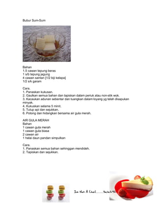 Im Not A Chef.......Salie292
Bubur Sum-Sum
Bahan
1.5 cawan tepung beras
1 s/b tepung jagung
4 cawan santan [1/2 biji kelapa]
1/2 s/k garam
Cara.
1. Panaskan kukusan.
2. Gaulkan semua bahan dan tapiskan dalam periuk atau non-stik wok.
3. Kacaukan adunan sebentar dan tuangkan dalam loyang yg telah disapukan
minyak.
4. Kukuskan selama 5 minit.
5. Tutup api dan sejukkan.
6. Potong dan hidangkan bersama air gula merah.
AIR GULA MERAH
Bahan
1 cawan gula merah
1 cawan gula biasa
2 cawan air
1 helai daun pandan simpulkan
Cara.
1. Panaskan semua bahan sehinggan mendideh.
2. Tapiskan dan sejukkan.
 