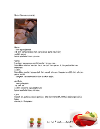 Im Not A Chef.......Salie292
Bubur Sum-sum cranko
Bahan:
1cwn tepung beras
3.5 cwn santan (kalau nak keras sikit, guna 3 cwn air)
sedikit garam
beberapa helai daun pandan
Cara :
Larutkan tepung dgn sedikit santan hingga rata..
Masukkan lebihan santan, daun pandan dan garam di dlm periuk biarkan
mendidih
sedikit.
Masukkan larutan tepung tadi dan masak adunan hingga mendidih dan adunan
pekat sedikit.
Tuangkan ke dalam acuan dan biarkan sejuk.
Air Gula
1 cwn gula pasir
2.5 cwn air
sedikit pewarna hijau (optional)
beberapa helai daun pandan
Cara:
Masak air, gula dan daun pandan. Bila dah mendidih, titikkan sedikit pewarna
hijau
dan tapis. Ketepikan.
 