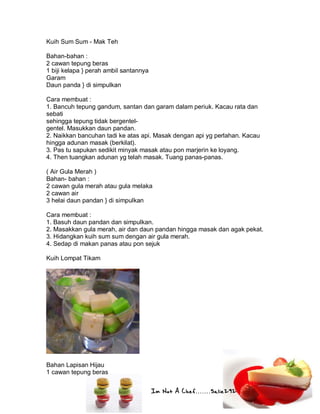 Im Not A Chef.......Salie292
Kuih Sum Sum - Mak Teh
Bahan-bahan :
2 cawan tepung beras
1 biji kelapa } perah ambil santannya
Garam
Daun panda } di simpulkan
Cara membuat :
1. Bancuh tepung gandum, santan dan garam dalam periuk. Kacau rata dan
sebati
sehingga tepung tidak bergentel-
gentel. Masukkan daun pandan.
2. Naikkan bancuhan tadi ke atas api. Masak dengan api yg perlahan. Kacau
hingga adunan masak (berkilat).
3. Pas tu sapukan sedikit minyak masak atau pon marjerin ke loyang.
4. Then tuangkan adunan yg telah masak. Tuang panas-panas.
( Air Gula Merah )
Bahan- bahan :
2 cawan gula merah atau gula melaka
2 cawan air
3 helai daun pandan } di simpulkan
Cara membuat :
1. Basuh daun pandan dan simpulkan.
2. Masakkan gula merah, air dan daun pandan hingga masak dan agak pekat.
3. Hidangkan kuih sum sum dengan air gula merah.
4. Sedap di makan panas atau pon sejuk
Kuih Lompat Tikam
Bahan Lapisan Hijau
1 cawan tepung beras
 