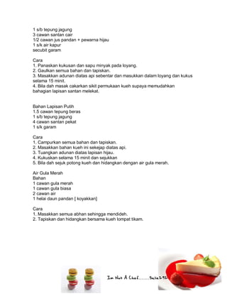 Im Not A Chef.......Salie292
1 s/b tepung jagung
3 cawan santan cair
1/2 cawan jus pandan + pewarna hijau
1 s/k air kapur
secubit garam
Cara
1. Panaskan kukusan dan sapu minyak pada loyang.
2. Gaulkan semua bahan dan tapiskan.
3. Masakkan adunan diatas api sebentar dan masukkan dalam loyang dan kukus
selama 15 minit.
4. Bila dah masak cakarkan sikit permukaan kueh supaya memudahkan
bahagian lapisan santan melekat.
Bahan Lapisan Putih
1.5 cawan tepung beras
1 s/b tepung jagung
4 cawan santan pekat
1 s/k garam
Cara
1. Campurkan semua bahan dan tapiskan.
2. Masakkan bahan kueh ini sekejap diatas api.
3. Tuangkan adunan diatas lapisan hijau.
4. Kukuskan selama 15 minit dan sejukkan
5. Bila dah sejuk potong kueh dan hidangkan dengan air gula merah.
Air Gula Merah
Bahan
1 cawan gula merah
1 cawan gula biasa
2 cawan air
1 helai daun pandan [ koyakkan]
Cara
1. Masakkan semua abhan sehingga mendideh.
2. Tapiskan dan hidangkan bersama kueh lompat tikam.
 
