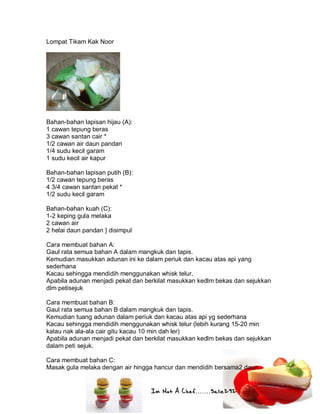 Im Not A Chef.......Salie292
Lompat Tikam Kak Noor
Bahan-bahan lapisan hijau (A):
1 cawan tepung beras
3 cawan santan cair *
1/2 cawan air daun pandan
1/4 sudu kecil garam
1 sudu kecil air kapur
Bahan-bahan lapisan putih (B):
1/2 cawan tepung beras
4 3/4 cawan santan pekat *
1/2 sudu kecil garam
Bahan-bahan kuah (C):
1-2 keping gula melaka
2 cawan air
2 helai daun pandan } disimpul
Cara membuat bahan A:
Gaul rata semua bahan A dalam mangkuk dan tapis.
Kemudian masukkan adunan ini ke dalam periuk dan kacau atas api yang
sederhana
Kacau sehingga mendidih menggunakan whisk telur.
Apabila adunan menjadi pekat dan berkilat masukkan kedlm bekas dan sejukkan
dlm petisejuk
Cara membuat bahan B:
Gaul rata semua bahan B dalam mangkuk dan tapis.
Kemudian tuang adunan dalam periuk dan kacau atas api yg sederhana
Kacau sehingga mendidih menggunakan whisk telur (lebih kurang 15-20 min
kalau nak ala-ala cair gitu kacau 10 min dah ler)
Apabila adunan menjadi pekat dan berkilat masukkan kedlm bekas dan sejukkan
dalam peti sejuk.
Cara membuat bahan C:
Masak gula melaka dengan air hingga hancur dan mendidih bersama2 daun
 