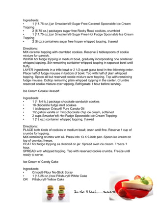 Im Not A Chef.......Salie292
Ingredients:
• 1 (11.75 oz.) jar Smucker's® Sugar Free Caramel Spoonable Ice Cream
Topping
• 2 (6.75 oz.) packages sugar free Rocky Road cookies, crumbled
• 1 (11.75 oz.) jar Smucker's® Sugar Free Hot Fudge Spoonable Ice Cream
Topping
• 2 (8 oz.) containers sugar free frozen whipped topping, thawed
Directions:
MIX caramel topping with crumbled cookies. Reserve 2 tablespoons of cookie
mixture for garnish.
WHISK hot fudge topping in medium bowl, gradually incorporating one container
whipped topping. Stir remaining container whipped topping in separate bowl until
fluffy.
LAYER ingredients in a trifle bowl or 2 1/2-quart glass bowl in the following order.
Place half of fudge mousse in bottom of bowl. Top with half of plain whipped
topping. Spoon all but reserved cookie mixture over topping. Top with remaining
fudge mousse. Dollop remaining plain whipped topping in the center. Crumble
reserved cookie mixture over topping. Refrigerate 1 hour before serving.
Ice Cream Cookie Dessert
Ingredients:
• 1 (1 1/4 lb.) package chocolate sandwich cookies
• 18 chocolate fudge mint cookies
• 1 tablespoon Crisco® Pure Canola Oil
• 1/2 gallon vanilla or mint chocolate chip ice cream, softened
• 2 cups Smucker's® Hot Fudge Spoonable Ice Cream Topping
• 1 (12 oz.) container whipped topping, thawed
Directions:
PLACE both kinds of cookies in medium bowl; crush until fine. Reserve 1 cup of
crumbs for topping.
MIX remaining crumbs with oil. Press into 13 X 9-inch pan. Spoon ice cream on
top of crumbs; freeze.
HEAT hot fudge topping as directed on jar. Spread over ice cream. Freeze 1
hour.
SPREAD with whipped topping. Top with reserved cookie crumbs. Freeze until
ready to serve.
Ice Cream n' Candy Cake
Ingredients:
• Crisco® Flour No-Stick Spray
• 1 (18.25 oz.) box Pillsbury® White Cake
OR Pillsbury® Yellow Cake
 