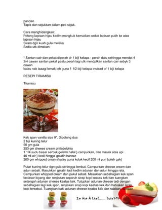 Im Not A Chef.......Salie292
pandan
Tapis dan sejukkan dalam peti sejuk.
Cara menghidangkan:
Potong lapisan hijau kedlm mangkuk kemudian ceduk lapisan putih ke atas
lapisan hijau
Siram dgn kuah gula melaka
Sedia utk dimakan
* Santan cair dan pekat diperah dr 1 biji kelapa - perah dulu sehingga mendpt 4
3/4 cawan santan pekat pastu perah lagi utk mendptkan santan cair sebyk 3
cawan
kalau nak laaagi lemak leh guna 1 1/2 biji kelapa instead of 1 biji kelapa
RESEPI TIRAMISU
Tiramisu
Kek span vanilla size 9". Dipotong dua
2 biji kuning telur
50 gm gula
250 gm cheese cream philadelphia
1 1/4 sudu besar serbuk gelatin halal } campurkan, dan masak atas api
40 ml air } kecil hingga gelatin hancur
200 gm whipped cream (kalau guna kotak kecil 200 ml pun boleh gak)
Putar kuning telur dgn gula sehingga lembut. Campurkan cheese cream dan
adun sebati. Masukkan gelatin tadi kedlm adunan dan adun hingga rata.
Campurkan whipped cream dan pukul sebati. Masukkan sebahagian kek span
kedasar loyang dan renjiskan separuh sirap kopi keatas kek dan tuangkan
setengah adunan cheese keatas kek. Tutupkan adunan cheese tadi dengan
sebahagian lagi kek span, renjiskan sirap kopi keatas kek dan habiskan sirap
kopi tersebut. Tuangkan baki adunan cheese keatas kek dan ratakan. Simpan
 