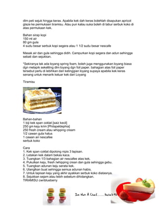 Im Not A Chef.......Salie292
dlm peti sejuk hingga keras. Apabila kek dah keras bolehlah disapukan apricot
glaze ke permukaan tiramisu. Atau pun kalau suka boleh di tabur serbuk koko di
atas permukaan kek.
Bahan sirap kopi
150 ml air
80 gm gula
4 sudu besar serbuk kopi segera atau 1 1/2 sudu besar nescafe
Masak air dan gula sehingga didih. Campurkan kopi segera dan adun sehingga
sebati dan sejukkan.
*Sekiranya tak ada loyang spring foam, boleh juga menggunakan loyang biasa
dgn melapik sekeliling dlm loyang dgn foil paper. bahagian atas foil paper
tersebut perlu di lebihkan dari ketinggian loyang supaya apabila kek keras
senang untuk menarik keluar kek dari Loyang
Tiramisu
Bahan-bahan
1 biji kek span coklat [saiz kecil]
250 gm keju krim [Philapeldephia]
250 fresh cream atau whipping cream
1/2 cawan gula halus
1 cawan air nescafee
serbuk koko
Cara
1. Kek span coklat dipotong nipis 3 lapisan.
2. Letakan kek dalam bekas kaca.
3. Tuangkan 1/3 bahagian air nescafee atas kek.
4. Pukulkan keju, fresh /whipping crean dan gula sehingga gebu.
5. Tuangkan adunan keju serata kek.
6. Ulanglkan buat sehingga semua adunan habis.
7. Untuk lapisan keju yang akhir ayakkan serbuk koko diatasnya.
8. Sejukkan sejam atau lebih sebelum dihidangkan.
TIRAMISU cwnblueberry
 