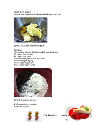 Im Not A Chef.......Salie292
CHOC CHIP BISKUT
bahan2 yang diperlukan 1 adunan (lebih kurang 100 pcs):
Bahan2 A(satukan dalam mixer bowl):
1 biji telur
(dlm gambar rai guna 2 biji telur sebab buat 2 adunan)
3/4 cawan gula perang
3/4 cawan gula pasir
1 cawan butter(dilembutkan suhu bilik)
1 cawan minyak jagung
1 sudu besar susu segar
1 sudu besar esen vanilla
Bahan2 B (satukan semua):
4 1/2 cawan tepung gandum
1 sudu kecil garam
 