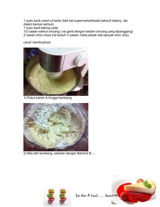 Im Not A Chef.......Salie292
1 sudu kecil cream of tartar (beli kat supermarket/kedai bahan2 bakery, dia
dalam bentuk serbuk)
1 sudu kecil baking soda
1/2 cawan walnut cincang ( rai ganti dengan badam cincang yang dipanggang)
2 cawan choc chips (rai bubuh 3 cawan..haha.sebab nak banyak choc chip)
cara2 membuatnya:
1) Pukul bahan A hingga kembang
2) Bila dah kembang, satukan dengan Bahan2 B.....
 