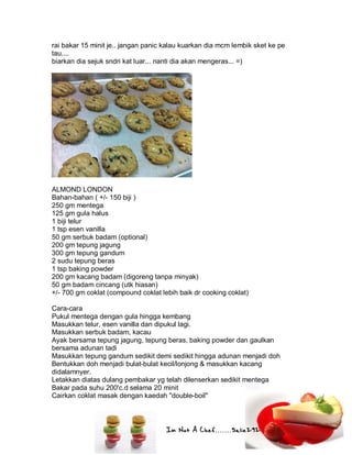 Im Not A Chef.......Salie292
rai bakar 15 minit je.. jangan panic kalau kuarkan dia mcm lembik sket ke pe
tau....
biarkan dia sejuk sndri kat luar... nanti dia akan mengeras... =)
ALMOND LONDON
Bahan-bahan ( +/- 150 biji )
250 gm mentega
125 gm gula halus
1 biji telur
1 tsp esen vanilla
50 gm serbuk badam (optional)
200 gm tepung jagung
300 gm tepung gandum
2 sudu tepung beras
1 tsp baking powder
200 gm kacang badam (digoreng tanpa minyak)
50 gm badam cincang (utk hiasan)
+/- 700 gm coklat (compound coklat lebih baik dr cooking coklat)
Cara-cara
Pukul mentega dengan gula hingga kembang
Masukkan telur, esen vanilla dan dipukul lagi.
Masukkan serbuk badam, kacau
Ayak bersama tepung jagung, tepung beras, baking powder dan gaulkan
bersama adunan tadi
Masukkan tepung gandum sedikit demi sedikit hingga adunan menjadi doh
Bentukkan doh menjadi bulat-bulat kecil/lonjong & masukkan kacang
didalamnyer.
Letakkan diatas dulang pembakar yg telah dilenserkan sedikit mentega
Bakar pada suhu 200'c.d selama 20 minit
Cairkan coklat masak dengan kaedah "double-boil"
 