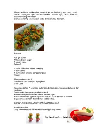 Im Not A Chef.......Salie292
Masukkan biskut tadi kedalam mangkuk kertas dan tuang atau celup coklat
masak. (Saya guna pipe untuk sadur coklat...x comot sgt!!) Taburkan sedikit
badam cincang utk hiasan
Biarkan ia kering seketika dan sedia dimakan atau disimpan.
Bahan A
125 gm butter
1/2 cwn brown sugar
1 cawan madu
Bahan B
1 kotak cornflakes Nestle (500gm)
1 cwn kismis
1 cwn badam cincang panggang/gajus
Hiasan
Mangkuk kertas kecil
Ceri merah dan ceri hijau diptng kecil
Cara-Cara
Panaskan bahan A sehingga butter cair. Setelah cair, masukkan bahan B dan
gaul rata.
Sudukan ke dalam mangkuk kertas kecil.
Hiaskan dengan hirisan ceri merah dan ceri hijau.
Bakar dalam oven yg telah dipanaskan suhu 170'C selama 8-10 minit.
Sejukkan dan simpan dalam bekas kedap udara.
CORNFLAKES COKLAT DENGAN BADAM RANGUP
BAHAN-BAHAN
200g cornflakes (ita beli kat kedai baking je 250g RM4)
 