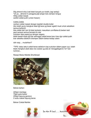 Im Not A Chef.......Salie292
50g almond strip (nak letak banyak pun boleh_lagi sedap)
*oh ya... almond ni panggang @ sangai dulu sampai rangup
400g coklat masak
sedikit coklat putih (untuk hiasan)
CARA-CARA
cairkan coklat masak dengan kaedah double boiler
(klu boleh guna mangkuk steel @ kaca yg besar agak2 muat untuk sebatikan
semua bahan2)
bila coklat dah cair & tidak berketul, masukkan cornflakes & badam tadi
gaul sampai semua bersalut & rata
sudukan atas papercup dengan segera
letak bawah kipas @ biar sehingga coklat keras baru hias dgn coklat putih
biar seketika sebelum disimpan dalam bekas kedap udara
dah siap.... mudahkan?
*TIPS: kalau takut coklat keras sebelum siap sudukan dalam paper cup, boleh
letak mangkuk steel atas rice cooker yg ada air menggelegak & "on" kan
suisnya...
Resepi Biskut Marble Shortbread
Bahan-bahan:
220gm mentega
70gm gula kastor
250gm tepung gandum
2 sudu makan tepung beras
Bahan Coklat Marble:
 