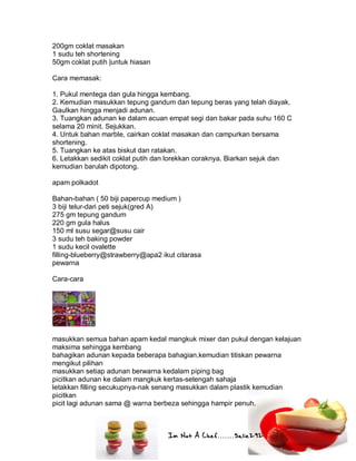 Im Not A Chef.......Salie292
200gm coklat masakan
1 sudu teh shortening
50gm coklat putih |untuk hiasan
Cara memasak:
1. Pukul mentega dan gula hingga kembang.
2. Kemudian masukkan tepung gandum dan tepung beras yang telah diayak.
Gaulkan hingga menjadi adunan.
3. Tuangkan adunan ke dalam acuan empat segi dan bakar pada suhu 160 C
selama 20 minit. Sejukkan.
4. Untuk bahan marble, cairkan coklat masakan dan campurkan bersama
shortening.
5. Tuangkan ke atas biskut dan ratakan.
6. Letakkan sedikit coklat putih dan lorekkan coraknya. Biarkan sejuk dan
kemudian barulah dipotong.
apam polkadot
Bahan-bahan ( 50 biji papercup medium )
3 biji telur-dari peti sejuk(gred A)
275 gm tepung gandum
220 gm gula halus
150 ml susu segar@susu cair
3 sudu teh baking powder
1 sudu kecil ovalette
filling-blueberry@strawberry@apa2 ikut citarasa
pewarna
Cara-cara
masukkan semua bahan apam kedal mangkuk mixer dan pukul dengan kelajuan
maksima sehingga kembang
bahagikan adunan kepada beberapa bahagian,kemudian titiskan pewarna
mengikut pilihan
masukkan setiap adunan berwarna kedalam piping bag
picitkan adunan ke dalam mangkuk kertas-setengah sahaja
letakkan filling secukupnya-nak senang masukkan dalam plastik kemudian
picitkan
picit lagi adunan sama @ warna berbeza sehingga hampir penuh.
 