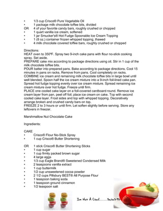Im Not A Chef.......Salie292
• 1/3 cup Crisco® Pure Vegetable Oil
• 1 package milk chocolate toffee bits, divided
OR 4 of your favorite candy bars, roughly crushed or chopped
• 1 quart vanilla ice cream, softened
• 1 jar Smucker's® Hot Fudge Spoonable Ice Cream Topping
• 1 (8 oz.) container frozen whipped topping, thawed
• 4 milk chocolate covered toffee bars, roughly crushed or chopped
Directions:
HEAT oven to 350ºF. Spray two 9-inch cake pans with flour no-stick cooking
spray. Set aside.
PREPARE cake mix according to package directions using oil. Stir in 1 cup of the
milk chocolate toffee bits.
POUR batter into prepared pans. Bake according to package directions. Cool 15
minutes in pans on racks. Remove from pans. Cool completely on racks.
COMBINE ice cream and remaining milk chocolate toffee bits in large bowl until
well blended. Spoon half the ice cream mixture into a 9-inch foil-lined cake pan.
Spread hot fudge topping evenly over ice cream mixture. Spread remaining ice
cream mixture over hot fudge. Freeze until firm.
PLACE one cooled cake layer on a foil-covered cardboard round. Remove ice
cream layer from pan, peel off foil; place ice cream on cake. Top with second
cooled cake layer. Frost sides and top with whipped topping. Decoratively
arrange broken and crushed candy bars on top.
FREEZE 2 to 3 hours or until firm. Let soften slightly before serving. Store any
leftovers in freezer.
Marshmallow Nut Chocolate Cake
Ingredients:
CAKE
• Crisco® Flour No-Stick Spray
• 1 cup Crisco® Butter Shortening
OR 1 stick Crisco® Butter Shortening Sticks
• 1 cup sugar
• 1 cup firmly packed brown sugar
• 4 large eggs
• 1/3 cup Eagle Brand® Sweetened Condensed Milk
• 2 teaspoons vanilla extract
• 1 cup buttermilk
• 1/2 cup unsweetened cocoa powder
• 2 1/2 cups Pillsbury BEST® All Purpose Flour
• 1 teaspoon baking soda
• 1 teaspoon ground cinnamon
• 1/2 teaspoon salt
 