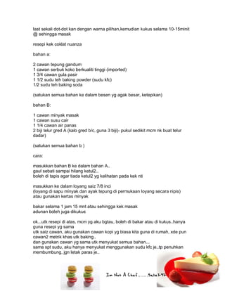 Im Not A Chef.......Salie292
last sekali dot-dot kan dengan warna pilihan,kemudian kukus selama 10-15minit
@ sehingga masak
resepi kek coklat nuanza
bahan a:
2 cawan tepung gandum
1 cawan serbuk koko berkualiti tinggi (imported)
1 3/4 cawan gula pasir
1 1/2 sudu teh baking powder (sudu kfc)
1/2 sudu teh baking soda
(satukan semua bahan ke dalam besen yg agak besar, ketepikan)
bahan B:
1 cawan minyak masak
1 cawan susu cair
1 1/4 cawan air panas
2 biji telur gred A (kalo gred b/c, guna 3 biji)- pukul sedikit mcm nk buat telur
dadar)
(satukan semua bahan b )
cara:
masukkan bahan B ke dalam bahan A..
gaul sebati sampai hilang ketul2..
boleh di tapis agar tiada ketul2 yg kelihatan pada kek nti
masukkan ke dalam loyang saiz 7/8 inci
(loyang di sapu minyak dan ayak tepung di permukaan loyang secara nipis)
atau gunakan kertas minyak
bakar selama 1 jam 15 mnt atau sehingga kek masak
adunan boleh juga dikukus
ok...utk resepi di atas, mcm yg aku bgtau, boleh di bakar atau di kukus..hanya
guna resepi yg sama
utk saiz cawan, aku gunakan cawan kopi yg biasa kita guna di rumah, xde pun
cawan2 metrik khas utk baking..
dan gunakan cawan yg sama utk menyukat semua bahan...
sama spt sudu, aku hanya menyukat menggunakan sudu kfc je..tp penuhkan
membumbung, jgn letak paras je..
 