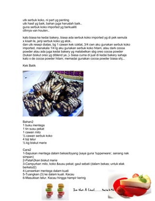 Im Not A Chef.......Salie292
utk serbuk koko, ni part yg penting
utk hasil yg baik, bahan juga haruslah baik..
guna serbuk koko imported yg berkualiti
cthnya van houten..
kalo biasa ke kedai bakery, biasa ada serbuk koko imported yg di pek semula
x kisah le, janji serbuk koko yg elok..
dan utk resepi diatas, bg 1 cawan kek coklat, 3/4 cwn aku gunakan serbuk koko
imported, manakala 1/4 lg aku gunakan serbuk koko hitam, atau dark cocoa
powder atau ada juga kedai bakery yg malabelkan sbg oreo cocoa powder
(bukan biskut oreo yg diblend ye..)- biasa cuma di jual di kedai bakery sahaja
kalo x de cocoa powder hitam, memadai gunakan cocoa powder biasa shj...
Kek Batik
Bahan2
1 buku mentega
1 tin susu pekat
1 cawan milo
½ cawan serbuk koko
4 biji telur
½ kg biskut marie
Cara2
1-Sapukan mentega dalam bekas/loyang (saya guna ‘tupperware’, senang nak
simpan)
2-Patah2kan biskut marie
3-Campurkan milo, koko &susu pekat; gaul sebati (dalam bekas; untuk elak
berketul2)
4-Lenserkan mentega dalam kuali
5-Tuangkan (3) ke dalam kuali. Kacau
6-Masukkan telur. Kacau hingga hampir kering
 