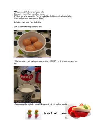 Im Not A Chef.......Salie292
7-Masukkan biskut marie. Kacau rata
8-Angkat + masukkan ke dalam bekas
9-Tekan sepadat mungkin. Simpan seketika di dalam peti sejuk sebelum
dimakan (sekurang-kurangnya 2 jam)
ReSePi : PaVLoVa DaN TuToRiaL
Mari kita mulakan dgn bahan2 dulu :
~ Kita perlukan 4 biji putih telor ayam..telor ini BUKANyg di simpan dlm peti ais
tau..
~ Secawan gula..tapi aku guna 3/4 cawan je utk kurangkan manis..
 