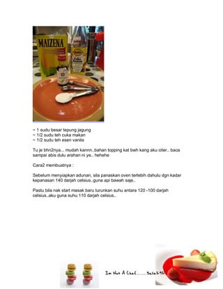 Im Not A Chef.......Salie292
~ 1 sudu besar tepung jagung
~ 1/2 sudu teh cuka makan
~ 1/2 sudu teh esen vanila
Tu je bhn2nya... mudah kannn..bahan topping kat bwh kang aku citer.. baca
sampai abis dulu arahan ni ye.. hehehe
Cara2 membuatnya :
Sebelum menyiapkan adunan, sila panaskan oven terlebih dahulu dgn kadar
kepanasan 140 darjah celsius..guna api bawah saje..
Pastu bila nak start masak baru turunkan suhu antara 120 -100 darjah
celsius..aku guna suhu 110 darjah celsius..
 