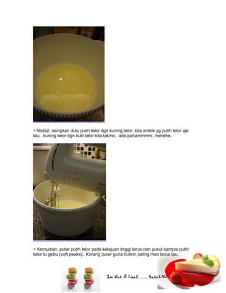 Im Not A Chef.......Salie292
~ Mula2, asingkan dulu putih telor dgn kuning telor..kita ambik yg putih telor aje
tau.. kuning telor dgn kulit telor kita takmo.. ada pahammmm.. hehehe..
~ Kemudian, putar putih telor pada kelajuan tinggi terus dan pukul sampai putih
telor tu gebu (soft peaks).. Korang putar guna button paling max terus tau,
 