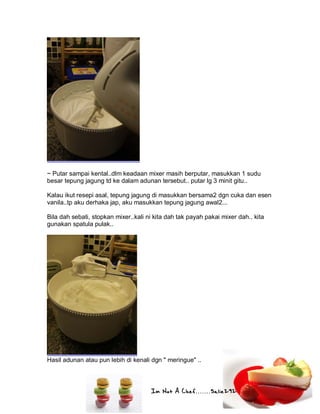 Im Not A Chef.......Salie292
~ Putar sampai kental..dlm keadaan mixer masih berputar, masukkan 1 sudu
besar tepung jagung td ke dalam adunan tersebut.. putar lg 3 minit gitu..
Kalau ikut resepi asal, tepung jagung di masukkan bersama2 dgn cuka dan esen
vanila..tp aku derhaka jap, aku masukkan tepung jagung awal2...
Bila dah sebati, stopkan mixer..kali ni kita dah tak payah pakai mixer dah.. kita
gunakan spatula pulak..
Hasil adunan atau pun lebih di kenali dgn " meringue" ..
 
