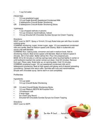 Im Not A Chef.......Salie292
• 1 cup hot water
FROSTING
• 1/2 cup powdered sugar
• 1/2 cup Eagle Brand® Sweetened Condensed Milk
• 2 tablespoons Crisco® Butter Shortening
OR 2 tablespoons Crisco® Butter Shortening Sticks
TOPPINGS
• 1 cup chopped walnuts or pecans
• 1/2 cup miniature marshmallows, halved
• 1/3 cup Smucker's® Chocolate Sundae Syrups Ice Cream Topping
Directions:
HEAT oven to 350°F. Spray a 10-inch (12-cup) fluted tube pan with flour no-stick
cooking spray.
COMBINE shortening, sugar, brown sugar, eggs, 1⁄3 cup sweetened condensed
milk and vanilla. Beat at medium speed until creamy. Beat in buttermilk and
cocoa until well blended.
COMBINE flour, baking soda, cinnamon and salt in medium bowl. Add to
shortening mixture. Beat at low speed until blended. Beat at medium speed 5
minutes. Stir in hot water. Batter will be thin. Pour into prepared pan.
BAKE 40 to 50 minutes or until top springs back when touched lightly in center or
until toothpick inserted into center comes out clean. Cool 20 minutes. Remove
from pan. Place cake, fluted side up, on serving plate. Cool 10 minutes.
COMBINE powdered sugar, 1⁄2 cup sweetened condensed milk and 2
tablespoons shortening. Beat at high speed until glossy and of desired spreading
consistency. Spread over warm cake. Sprinkle with nuts and marshmallows.
Drizzle with chocolate syrup. Serve warm or cool completely
Profiteroles
Ingredients:
• 1/2 cup water
• 1/4 cup Crisco® Butter Shortening
OR 1/4 stick Crisco® Butter Shortening Sticks
• 1/2 cup Pillsbury BEST® All Purpose Flour
• 1/8 teaspoon salt
• 2 large eggs
• Ice cream (any flavor)
• Smucker's® Chocolate Sundae Syrups Ice Cream Topping
Directions:
HEAT oven to 400ºF.
 