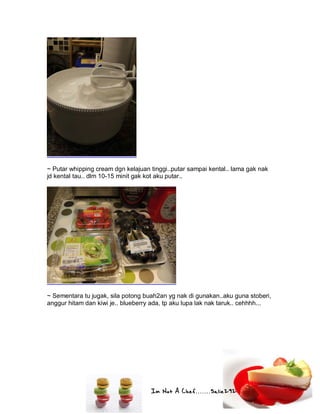 Im Not A Chef.......Salie292
~ Putar whipping cream dgn kelajuan tinggi..putar sampai kental.. lama gak nak
jd kental tau.. dlm 10-15 minit gak kot aku putar..
~ Sementara tu jugak, sila potong buah2an yg nak di gunakan..aku guna stoberi,
anggur hitam dan kiwi je.. blueberry ada, tp aku lupa lak nak taruk.. cehhhh...
 