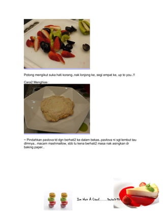 Im Not A Chef.......Salie292
Potong mengikut suka hati korang..nak lonjong ke, segi empat ke, up to you..!!
Cara2 Menghias :
~ Pindahkan pavlova td dgn berhati2 ke dalam bekas..pavlova ni sgt lembut tau
dlmnya.. macam mashmallow, sbb tu kena berhati2 masa nak asingkan dr
baking paper..
 