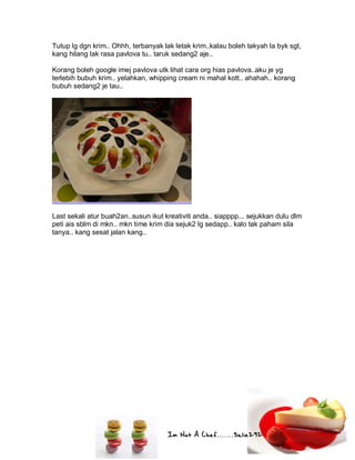 Im Not A Chef.......Salie292
Tutup lg dgn krim.. Ohhh, terbanyak lak letak krim..kalau boleh takyah la byk sgt,
kang hilang lak rasa pavlova tu.. taruk sedang2 aje..
Korang boleh google imej pavlova utk lihat cara org hias pavlova..aku je yg
terlebih bubuh krim.. yelahkan, whipping cream ni mahal kott.. ahahah.. korang
bubuh sedang2 je tau..
Last sekali atur buah2an..susun ikut kreativiti anda.. siapppp... sejukkan dulu dlm
peti ais sblm di mkn.. mkn time krim dia sejuk2 lg sedapp.. kalo tak paham sila
tanya.. kang sesat jalan kang..
 