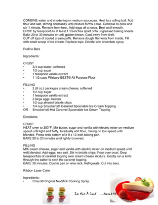 Im Not A Chef.......Salie292
COMBINE water and shortening in medium saucepan. Heat to a rolling boil. Add
flour and salt, stirring constantly until mixture forms a ball. Continue to cook and
stir 1 minute. Remove from heat. Add eggs all at once. Beat until smooth.
DROP by teaspoonfuls at least 1 1⁄2-inches apart onto ungreased baking sheets.
Bake 20 to 30 minutes or until golden brown. Cool away from draft.
CUT off tops of cooled cream puffs. Remove dough filaments from inside. Fill
with small scoop of ice cream. Replace tops. Drizzle with chocolate syrup.
Praline Bars
Ingredients:
CRUST
• 3/4 cup butter, softened
• 1/2 cup sugar
• 1 teaspoon vanilla extract
• 1 1/2 cups Pillsbury BEST® All Purpose Flour
FILLING
• 2 (8 oz.) packages cream cheese, softened
• 1/2 cup sugar
• 1 teaspoon vanilla extract
• 2 large eggs, beaten
• 1/2 cup almond brickle chips
• 1/4 cup Smucker's® Caramel Spoonable Ice Cream Topping
OR Smucker's® Hot Caramel Spoonable Ice Cream Topping
Directions:
CRUST
HEAT oven to 350°F. Mix butter, sugar and vanilla with electric mixer on medium
speed until light and fluffy. Gradually add flour, mixing on low speed until
blended. Press onto bottom of a 9 x 13-inch baking pan.
BAKE 20 to 23 minutes until lightly browned.
FILLING
MIX cream cheese, sugar and vanilla with electric mixer on medium speed until
well blended. Add eggs; mix well. Stir in brickle chips. Pour over crust. Drop
teaspoonfuls of caramel topping over cream cheese mixture. Gently run a knife
through the batter to swirl the caramel topping.
BAKE 30 minutes. Cool in pan on wire rack. Refrigerate. Cut into bars.
Ribbon Layer Cake
Ingredients:
• Crisco® Original No-Stick Cooking Spray
 