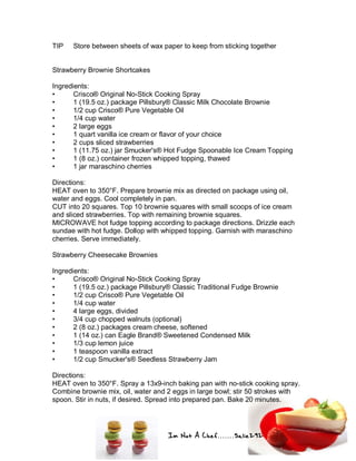 Im Not A Chef.......Salie292
TIP Store between sheets of wax paper to keep from sticking together
Strawberry Brownie Shortcakes
Ingredients:
• Crisco® Original No-Stick Cooking Spray
• 1 (19.5 oz.) package Pillsbury® Classic Milk Chocolate Brownie
• 1/2 cup Crisco® Pure Vegetable Oil
• 1/4 cup water
• 2 large eggs
• 1 quart vanilla ice cream or flavor of your choice
• 2 cups sliced strawberries
• 1 (11.75 oz.) jar Smucker's® Hot Fudge Spoonable Ice Cream Topping
• 1 (8 oz.) container frozen whipped topping, thawed
• 1 jar maraschino cherries
Directions:
HEAT oven to 350°F. Prepare brownie mix as directed on package using oil,
water and eggs. Cool completely in pan.
CUT into 20 squares. Top 10 brownie squares with small scoops of ice cream
and sliced strawberries. Top with remaining brownie squares.
MICROWAVE hot fudge topping according to package directions. Drizzle each
sundae with hot fudge. Dollop with whipped topping. Garnish with maraschino
cherries. Serve immediately.
Strawberry Cheesecake Brownies
Ingredients:
• Crisco® Original No-Stick Cooking Spray
• 1 (19.5 oz.) package Pillsbury® Classic Traditional Fudge Brownie
• 1/2 cup Crisco® Pure Vegetable Oil
• 1/4 cup water
• 4 large eggs, divided
• 3/4 cup chopped walnuts (optional)
• 2 (8 oz.) packages cream cheese, softened
• 1 (14 oz.) can Eagle Brand® Sweetened Condensed Milk
• 1/3 cup lemon juice
• 1 teaspoon vanilla extract
• 1/2 cup Smucker's® Seedless Strawberry Jam
Directions:
HEAT oven to 350°F. Spray a 13x9-inch baking pan with no-stick cooking spray.
Combine brownie mix, oil, water and 2 eggs in large bowl; stir 50 strokes with
spoon. Stir in nuts, if desired. Spread into prepared pan. Bake 20 minutes.
 