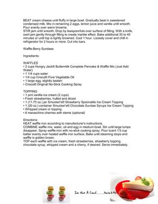 Im Not A Chef.......Salie292
BEAT cream cheese until fluffy in large bowl. Gradually beat in sweetened
condensed milk. Mix in remaining 2 eggs, lemon juice and vanilla until smooth.
Pour evenly over warm brownie.
STIR jam until smooth. Drop by teaspoonfuls over surface of filling. With a knife,
swirl jam gently through filling to create marble effect. Bake additional 35 to 40
minutes or until top is lightly browned. Cool 1 hour. Loosely cover and chill in
refrigerator for 2 hours or more. Cut into bars.
Waffle-Berry Sundaes
Ingredients:
WAFFLES
• 2 cups Hungry Jack® Buttermilk Complete Pancake & Waffle Mix (Just Add
Water)
• 1 1/4 cups water
• 1/4 cup Crisco® Pure Vegetable Oil
• 1 large egg, slightly beaten
• Crisco® Original No-Stick Cooking Spray
TOPPING
• 1 pint vanilla ice cream (2 cups)
• Fresh strawberries, hulled and sliced
• 1 (11.75 oz.) jar Smucker's® Strawberry Spoonable Ice Cream Topping
• 1 (20 oz.) container Smucker's® Chocolate Sundae Syrups Ice Cream Topping
• Whipped cream or topping
• 8 maraschino cherries with stems (optional)
Directions:
HEAT waffle iron according to manufacturer's instructions.
COMBINE waffle mix, water, oil and egg in medium bowl. Stir until large lumps
disappear. Spray waffle iron with no-stick cooking spray. Pour scant 1/3 cup
batter evenly over heated waffle iron surface. Bake until steaming stops and
waffle is golden brown.
TOP each waffle with ice cream, fresh strawberries, strawberry topping,
chocolate syrup, whipped cream and a cherry, if desired. Serve immediately.
 