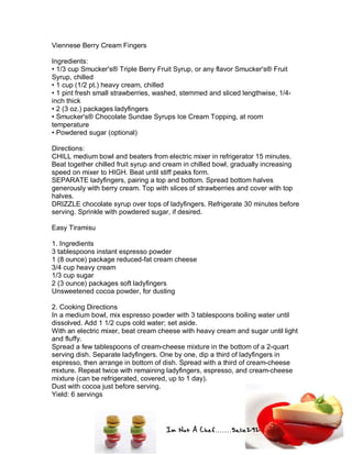Im Not A Chef.......Salie292
Viennese Berry Cream Fingers
Ingredients:
• 1/3 cup Smucker's® Triple Berry Fruit Syrup, or any flavor Smucker's® Fruit
Syrup, chilled
• 1 cup (1/2 pt.) heavy cream, chilled
• 1 pint fresh small strawberries, washed, stemmed and sliced lengthwise, 1/4-
inch thick
• 2 (3 oz.) packages ladyfingers
• Smucker's® Chocolate Sundae Syrups Ice Cream Topping, at room
temperature
• Powdered sugar (optional)
Directions:
CHILL medium bowl and beaters from electric mixer in refrigerator 15 minutes.
Beat together chilled fruit syrup and cream in chilled bowl, gradually increasing
speed on mixer to HIGH. Beat until stiff peaks form.
SEPARATE ladyfingers, pairing a top and bottom. Spread bottom halves
generously with berry cream. Top with slices of strawberries and cover with top
halves.
DRIZZLE chocolate syrup over tops of ladyfingers. Refrigerate 30 minutes before
serving. Sprinkle with powdered sugar, if desired.
Easy Tiramisu
1. Ingredients
3 tablespoons instant espresso powder
1 (8 ounce) package reduced-fat cream cheese
3/4 cup heavy cream
1/3 cup sugar
2 (3 ounce) packages soft ladyfingers
Unsweetened cocoa powder, for dusting
2. Cooking Directions
In a medium bowl, mix espresso powder with 3 tablespoons boiling water until
dissolved. Add 1 1/2 cups cold water; set aside.
With an electric mixer, beat cream cheese with heavy cream and sugar until light
and fluffy.
Spread a few tablespoons of cream-cheese mixture in the bottom of a 2-quart
serving dish. Separate ladyfingers. One by one, dip a third of ladyfingers in
espresso, then arrange in bottom of dish. Spread with a third of cream-cheese
mixture. Repeat twice with remaining ladyfingers, espresso, and cream-cheese
mixture (can be refrigerated, covered, up to 1 day).
Dust with cocoa just before serving.
Yield: 6 servings
 