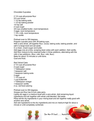 Im Not A Chef.......Salie292
Chocolate Cupcakes
2 1/4 cups all-purpose flour
2/3 cup cocoa
1 1/2 tsp baking soda
1 1/2 tsp baking powder
1/2 tsp salt
2 cups sugar
3/4 cup unsalted butter, room temperature
3 eggs, room temperature
1 1/4 c milk, room temperature
1 tsp vanilla
Preheat oven to 350 degrees.
Prepare cupcake pans with 36 baking cups.
With a wire whisk, sift together flour, cocoa, baking soda, baking powder, and
salt in a large bowl and set aside.
In a mixer, cream sugar and butter.
Add eggs one at a time, scraping down sides with each addition. Add vanilla.
Add flour mixture to the creamed butter in three additions, alternating with the
milk in two additions. (flour, milk, flour, milk, flour)
Bake for about 15 minutes or until done.
Cool and frost.
Red Velvet Cake
2 1/2 cups all purpose flour
2 cups sugar
1 Tablespoon cocoa
1 teaspoon salt
1 teaspoon baking soda
2 eggs
1 1/2 cups oil
1 cup buttermilk
1 Tablespoon vinegar
1 teaspoon vanilla
2 oz. red food coloring
Preheat oven to 350 degrees.
Grease and flour two 8 inch cake pans.
Lightly stir eggs in a medium bowl with a wire whisk. Add remaining liquid
ingredients and stir together with whisk until blended. Set aside.
Place all the dry ingredients in your mixing bowl and stir together really good with
another wire whisk.
Add wet ingredients to the dry ingredients and mix on medium-high for about a
minute or until completely combined.
 