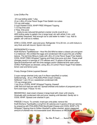 Im Not A Chef.......Salie292
Lime Chiffon Pie
2/3 cup boiling water 1 pkg
(3 oz.) JELL-O Lime Flavor Sugar Free Gelatin ice cubes
1/2 cup cold water
2 cups thawed COOL WHIP FREE Whipped Topping
1-1/2 tsp lime zest
2 Tbsp. lime juice
1 ready-to-use reduced-fat graham cracker crumb crust (6 oz.)
ADD boiling water to gelatin mix in large bowl; stir with whisk 2 min. until
completely dissolved. Add enough ice to cold water to make 1 cup. Add to
gelatin; stir until ice is melted.
STIR in COOL WHIP, zest and juice. Refrigerate 15 to 20 min. or until mixture is
very thick and will mound. Spoon into crust.
REFRIGERATE 4 hours.
Kraft Kitchens TipsMakeover - How We Did ItWe've taken a classic pie and given
it a makeover. We omitted the eggs and condensed milk to give this pie a fluffier
texture. The tart lime filling is made with JELL-O Lime Flavor Sugar Free Gelatin,
COOL WHIP FREE Whipped Topping and fresh lime juice and zest. These small
changes result in a savings of 170 calories and 7.5 grams of fat per serving!
Special ExtraGarnish with thin lime wedges and/or additional lime zest.Lemon
Chiffon PiePrepare as directed, using JELL-O Lemon Flavor Sugar Free Gelatin,
lemon zest and lemon juice.
Frosty Orange Crème Layered Dessert
2 cups orange sherbet (only use if no flavor specified) or sorbet,
Softened1pkg. (8 oz.) PHILADELPHIA Cream Cheese,
Softened 1 can (14 oz.) sweetened condensed milk
1/2 cup orange juice
1 tub (8 oz.) COOL WHIP Whipped Topping, thawed!
LINE 9x5-inch loaf pan with foil. Spread sherbet onto bottom of prepared pan to
form even layer. Freeze 10 min.
MEANWHILE, beat cream cheese in large bowl with mixer until creamy.
Gradually add condensed milk and juice, beating until blended. Gently stir in
COOL WHIP. Spread over sherbet in pan.
FREEZE 3 hours. To unmold, invert pan onto plate; remove foil.
Kraft Kitchens TipsHealthy LivingTrim 30 calories and 3 grams of fat per serving
by preparing with PHILADELPHIA Neufchatel Cheese and COOL WHIP LITE
Whipped Topping.How to Soften SherbetTo soften sherbet, spoon measured
amount of sherbet into microwaveable bowl. Microwave on MEDIUM (50%) 10 to
 