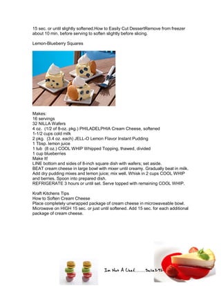 Im Not A Chef.......Salie292
15 sec. or until slightly softened.How to Easily Cut DessertRemove from freezer
about 10 min. before serving to soften slightly before slicing.
Lemon-Blueberry Squares
Makes:
16 servings
32 NILLA Wafers
4 oz. (1/2 of 8-oz. pkg.) PHILADELPHIA Cream Cheese, softened
1-1/2 cups cold milk
2 pkg. (3.4 oz. each) JELL-O Lemon Flavor Instant Pudding
1 Tbsp. lemon juice
1 tub (8 oz.) COOL WHIP Whipped Topping, thawed, divided
1 cup blueberries
Make It!
LINE bottom and sides of 8-inch square dish with wafers; set aside.
BEAT cream cheese in large bowl with mixer until creamy. Gradually beat in milk.
Add dry pudding mixes and lemon juice; mix well. Whisk in 2 cups COOL WHIP
and berries. Spoon into prepared dish.
REFRIGERATE 3 hours or until set. Serve topped with remaining COOL WHIP.
Kraft Kitchens Tips
How to Soften Cream Cheese
Place completely unwrapped package of cream cheese in microwaveable bowl.
Microwave on HIGH 15 sec. or just until softened. Add 15 sec. for each additional
package of cream cheese.
 