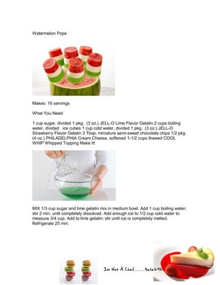 Im Not A Chef.......Salie292
Watermelon Pops
Makes: 16 servings
What You Need
1 cup sugar, divided 1 pkg. (3 oz.) JELL-O Lime Flavor Gelatin 2 cups boiling
water, divided ice cubes 1 cup cold water, divided 1 pkg. (3 oz.) JELL-O
Strawberry Flavor Gelatin 3 Tbsp. miniature semi-sweet chocolate chips 1/2 pkg.
(4 oz.) PHILADELPHIA Cream Cheese, softened 1-1/2 cups thawed COOL
WHIP Whipped Topping Make It!
MIX 1/3 cup sugar and lime gelatin mix in medium bowl. Add 1 cup boiling water;
stir 2 min. until completely dissolved. Add enough ice to 1/2 cup cold water to
measure 3/4 cup. Add to lime gelatin; stir until ice is completely melted.
Refrigerate 25 min.
 