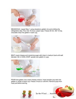Im Not A Chef.......Salie292
MEANWHILE, repeat Step 1 using strawberry gelatin mix and omitting the
refrigeration step. Pour into 16 (3-oz.) paper cups. Freeze 20 min. Stir 1/2 tsp.
chocolate chips into gelatin in each cup.
BEAT cream cheese and remaining sugar with mixer in medium bowl until well
blended. Stir in COOL WHIP; spread over gelatin in cups.
POUR lime gelatin over cream cheese mixture. Insert wooden pop stick into
gelatin in center of each cup. Freeze 3 hours or until firm. Remove pops from
cups just before serving.
 