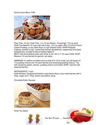 Im Not A Chef.......Salie292
Quick Lemon-Berry Trifle
Prep Time: 15 min Total Time: 1 hr 15 min Makes: 16 servings, 1/2 cup each
What You Need!2-1/2 cups cold milk 2 pkg. (3.4 oz. each) JELL-O Lemon Flavor
Instant Pudding, or any other flavor 2 cups thawed COOL WHIP Whipped
Topping, divided 4 cups mixed fresh berries (blueberries, raspberries and sliced
strawberries), divided 42 NILLA Wafers Make It!
BEAT milk and pudding mixes with whisk 2 min. Stir in 1-1/2 cups COOL WHIP.
Reserve 1/4 cup berries for garnish; set aside.
ARRANGE 21 wafers on bottom and up side of 2-1/2-qt. bowl; top with layers of
1/3 pudding mixture and 1/2 each berries and remaining pudding mixture. Top
with remaining wafers, berries, pudding mixture and COOL WHIP. Garnish with
reserved berries.
REFRIGERATE 1 hour.
Kraft Kitchens TipsSpecial ExtraFor extra lemon flavor, toss mixed berries with 2
Tbsp. sugar and 1 Tbsp. lemon zest before using.
Chocolate Éclair Squares
What You Need!
 