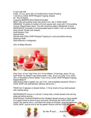 Im Not A Chef.......Salie292
2 cups cold milk
2 pkg. (3.4 oz. each) JELL-O Vanilla Flavor Instant Pudding
1 tub (8 oz.) COOL WHIP Whipped Topping, thawed
64 NILLA Wafers
2 squares BAKER'S Semi-Sweet Chocolate
BEAT milk and pudding mixes with whisk 2 min. Stir in COOL WHIP.
ARRANGE 16 wafers on bottom of 8-inch square dish; cover with 1/3 of pudding
mixture. Repeat layers twice. Top with remaining wafers. Refrigerate 4 hours.
MICROWAVE chocolate in microwaveable bowl on HIGH 1 min. or until melted
when stirred. Drizzle over dessert.
Kraft Kitchens Tips
Special Extra
Garnish with COOL WHIP Whipped Topping (in a can) just before serving.
Keeping It Safe
Store leftovers in refrigerator.
JELL-O Magic Mousse
Prep Time: 10 min Total Time: 8 hr 10 min Makes: 10 servings, about 1/2 cup
each What You Need!3 cups boiling water 1 pkg. (6 oz.) or 2 pkg. (3 oz. each)
JELL-O Strawberry Flavor Gelatin 1 tub (16 oz.) COOL WHIP Whipped Topping,
thawed Make It!
ADD boiling water to gelatin mix; stir 2 min. until completely dissolved. Whisk in
COOL WHIP until well blended. (Mixture will be thin.)
POUR into 10 glasses or dessert dishes, 1-1/2-qt. bowl or 6-cup mold sprayed
with cooking spray.
REFRIGERATE 8 hours or until set. If using mold, unmold dessert onto serving
plate just before serving.
Kraft Kitchens TipsSize-WiseSince this indulgent dessert serves so many people,
it's a great choice to serve at your next party. ShortcutIs the COOL WHIP still
frozen? No need to worry. Just follow the recipe as directed, using the still-frozen
COOL WHIP. Just be sure to stir the gelatin mixture until the COOL WHIP is
 