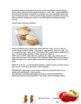 Im Not A Chef.......Salie292
completely melted as directed before pouring into the glasses, dessert dishes,
bowl or mold. Special ExtraIf preparing dessert in mold, melt 1 square BAKER'S
Semi-Sweet Chocolate as directed on package; pour into resealable plastic bag.
Cut off small piece from 1 bottom corner of bag; squeeze chocolate over serving
plate as desired. Refrigerate until firm. Unmold dessert onto plate just before
serving.
Lemon-Cream Cheese Cupcakes
What You Need!1 pkg. (2-layer size) white cake mix 1 pkg. (3.4 oz.) JELL-O
Lemon Flavor Instant Pudding 1 cup water 4 egg whites 2 Tbsp. oil 1 pkg. (16
oz.) powdered sugar 1 pkg. (8 oz.) PHILADELPHIA Cream Cheese, softened 1/4
cup (1/2 stick) butter, softened 2 Tbsp. lemon juice Make It!
HEAT oven to 350ºF. Beat cake mix, pudding mix, water, egg whites and oil in
large bowl with mixer on low speed until moistened. (Batter will be thick.) Beat on
medium speed 2 min. Spoon batter evenly into 24 paper-lined 2-1/2-inch muffin
cups.
BAKE 21 to 24 min. or until toothpick inserted in centers comes out clean. Cool in
pans 10 min.; remove to wire racks. Cool completely.
MEANWHILE, beat sugar, cream cheese, butter and juice with mixer on low
speed until well blended. Frost cupcakes.
Kraft Kitchens TipsSubstitutePrepare as directed, using PHILADELPHIA
Neufchatel Cheese. Special ExtraStir 1 tsp. lemon zest into frosting mixture.
 