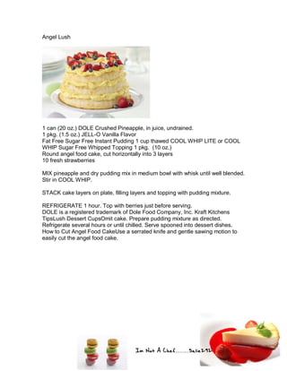 Im Not A Chef.......Salie292
Angel Lush
1 can (20 oz.) DOLE Crushed Pineapple, in juice, undrained.
1 pkg. (1.5 oz.) JELL-O Vanilla Flavor
Fat Free Sugar Free Instant Pudding 1 cup thawed COOL WHIP LITE or COOL
WHIP Sugar Free Whipped Topping 1 pkg. (10 oz.)
Round angel food cake, cut horizontally into 3 layers
10 fresh strawberries
MIX pineapple and dry pudding mix in medium bowl with whisk until well blended.
Stir in COOL WHIP.
STACK cake layers on plate, filling layers and topping with pudding mixture.
REFRIGERATE 1 hour. Top with berries just before serving.
DOLE is a registered trademark of Dole Food Company, Inc. Kraft Kitchens
TipsLush Dessert CupsOmit cake. Prepare pudding mixture as directed.
Refrigerate several hours or until chilled. Serve spooned into dessert dishes.
How to Cut Angel Food CakeUse a serrated knife and gentle sawing motion to
easily cut the angel food cake.
 