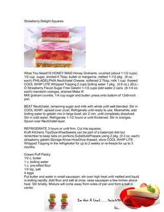 Im Not A Chef.......Salie292
Strawberry Delight Squares
What You Need!10 HONEY MAID Honey Grahams, crushed (about 1-1/2 cups)
1/2 cup sugar, divided 6 Tbsp. butter or margarine, melted 1-1/2 pkg. (8 oz.
each) PHILADELPHIA Neufchatel Cheese, softened 2 Tbsp. milk 1 cup thawed
COOL WHIP LITE Whipped Topping 2 cups boiling water 1 pkg. (0.6 oz.) JELL-
O Strawberry Flavor Sugar Free Gelatin 1-1/2 cups cold water 2 cans (8-1/4 oz.
each) mandarin oranges, drained Make It!
MIX graham crumbs, 1/4 cup sugar and butter; press onto bottom of 13x9-inch
pan.
BEAT Neufchatel, remaining sugar and milk with whisk until well blended. Stir in
COOL WHIP; spread over crust. Refrigerate until ready to use. Meanwhile, add
boiling water to gelatin mix in large bowl; stir 2 min. until completely dissolved.
Stir in cold water. Refrigerate 1-1/2 hours or until thickened. Stir in oranges.
Spoon over Neufchatel layer.
REFRIGERATE 3 hours or until firm. Cut into squares.
Kraft Kitchens TipsSize-WiseSweets can be part of a balanced diet but
remember to keep tabs on portions.SubstitutePrepare using 2 pkg. (0.3 oz. each)
strawberry gelatin.Storage Know-HowOnce thawed, store COOL WHIP LITE
Whipped Topping in the refrigerator for up to 2 weeks or re-freeze for up to 3
months.
Cream Puff Pastry
1/2 c. butter
1 c. boiling water
1 c. pre-sifted flour
1/4 tsp. salt
4 eggs
Put butter and water in small saucepan; stir over high heat until melted and liquid
is boiling rapidly. Add flour and salt at once; raise saucepan a few inches above
heat. Stir briskly. Mixture will come away from sides of pan and form a ball in
center.
 