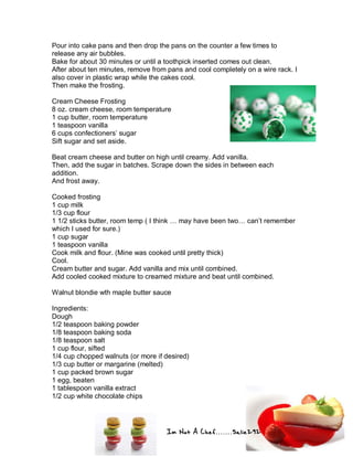 Im Not A Chef.......Salie292
Pour into cake pans and then drop the pans on the counter a few times to
release any air bubbles.
Bake for about 30 minutes or until a toothpick inserted comes out clean.
After about ten minutes, remove from pans and cool completely on a wire rack. I
also cover in plastic wrap while the cakes cool.
Then make the frosting.
Cream Cheese Frosting
8 oz. cream cheese, room temperature
1 cup butter, room temperature
1 teaspoon vanilla
6 cups confectioners’ sugar
Sift sugar and set aside.
Beat cream cheese and butter on high until creamy. Add vanilla.
Then, add the sugar in batches. Scrape down the sides in between each
addition.
And frost away.
Cooked frosting
1 cup milk
1/3 cup flour
1 1/2 sticks butter, room temp ( I think … may have been two… can’t remember
which I used for sure.)
1 cup sugar
1 teaspoon vanilla
Cook milk and flour. (Mine was cooked until pretty thick)
Cool.
Cream butter and sugar. Add vanilla and mix until combined.
Add cooled cooked mixture to creamed mixture and beat until combined.
Walnut blondie wth maple butter sauce
Ingredients:
Dough
1/2 teaspoon baking powder
1/8 teaspoon baking soda
1/8 teaspoon salt
1 cup flour, sifted
1/4 cup chopped walnuts (or more if desired)
1/3 cup butter or margarine (melted)
1 cup packed brown sugar
1 egg, beaten
1 tablespoon vanilla extract
1/2 cup white chocolate chips
 